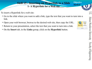 Skill 15 - Inserting an Hyperlink to a Slide
1- A Hyperlink for a Web site
To insert a Hyperlink for a web site:
• Go to the slide where you want to add a link, type the text that you want to turn into a
link.
• Open your web browser, browse to the desired web site, then copy the URL.
• Return to your presentation, select the text that you want to turn into a link.
• On the Insert tab, in the Links gorup, click on the Hyperlink button.
Objective
Method
 