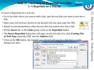 Skill 15 - Inserting an Hyperlink to a Slide
1- A Hyperlink for a Web site
To insert a Hyperlink for a web site:
• Go to the slide where you want to add a link, type the text that you want to turn into a
link.
• Open your web browser, browse to the desired web site, then copy the URL.
• Return to your presentation, select the text that you want to turn into a link.
• On the Insert tab, in the Links gorup, click on the Hyperlink button.
• The Insert Hyperlink dialog box will open, on the left side of it, click Existing File
or Web Page, paste the URL into the Address field.
• Click on the OK button, the text that you selected will now be a link that is usable
during your show.
Objective
Method
 