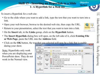 Skill 15 - Inserting an Hyperlink to a Slide
1- A Hyperlink for a Web site
To insert a Hyperlink for a web site:
• Go to the slide where you want to add a link, type the text that you want to turn into a
link.
• Open your web browser, browse to the desired web site, then copy the URL.
• Return to your presentation, select the text that you want to turn into a link.
• On the Insert tab, in the Links gorup, click on the Hyperlink button.
• The Insert Hyperlink dialog box will open, on the left side of it, click Existing File
or Web Page, paste the URL into the Address field.
• Click on the OK button, the text that you selected will now be a link that is usable
during your show.
Note: Hyperlinks only work
when you are displaying your
PowerPoint show. They do not
work in the Normal view.
Objective
Method
 
