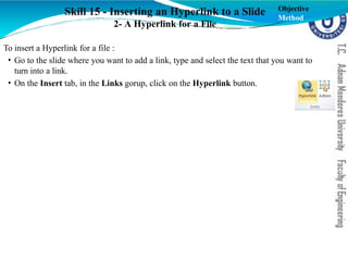 Skill 15 - Inserting an Hyperlink to a Slide
2- A Hyperlink for a File
To insert a Hyperlink for a file :
• Go to the slide where you want to add a link, type and select the text that you want to
turn into a link.
• On the Insert tab, in the Links gorup, click on the Hyperlink button.
Objective
Method
 
