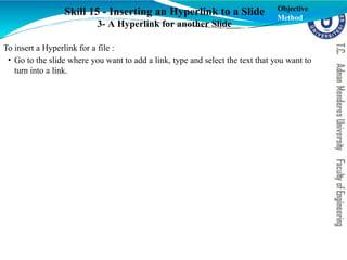 Skill 15 - Inserting an Hyperlink to a Slide
3- A Hyperlink for another Slide
To insert a Hyperlink for a file :
• Go to the slide where you want to add a link, type and select the text that you want to
turn into a link.
Objective
Method
 