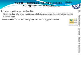 Skill 15 - Inserting an Hyperlink to a Slide
3- A Hyperlink for another Slide
To insert a Hyperlink for a another slide:
• Go to the slide where you want to add a link, type and select the text that you want to
turn into a link.
• On the Insert tab, in the Links gorup, click on the Hyperlink button.
Objective
Method
 