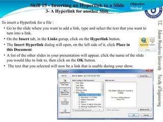 Skill 15 - Inserting an Hyperlink to a Slide
3- A Hyperlink for another Slide
To insert a Hyperlink for a file :
• Go to the slide where you want to add a link, type and select the text that you want to
turn into a link.
• On the Insert tab, in the Links gorup, click on the Hyperlink button.
• The Insert Hyperlink dialog will open, on the left side of it, click Place in
this Document.
• A list of the other slides in your presentation will appear, click the name of the slide
you would like to link to, then click on the OK button.
• The text that you selected will now be a link that is usable during your show.
Objective
Method
 