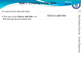 To create the first slide (title slide)
•Click once in the Click to Add Title
field and type the presentation title.
Skill 1 - Creating a Title Slide
Objective
Method
 