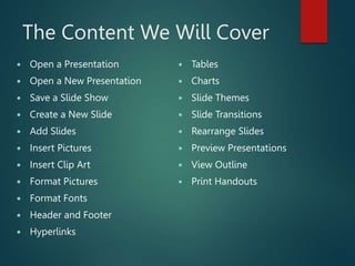 The Content We Will Cover
 Open a Presentation
 Open a New Presentation
 Save a Slide Show
 Create a New Slide
 Add Slides
 Insert Pictures
 Insert Clip Art
 Format Pictures
 Format Fonts
 Header and Footer
 Hyperlinks
 Tables
 Charts
 Slide Themes
 Slide Transitions
 Rearrange Slides
 Preview Presentations
 View Outline
 Print Handouts
 