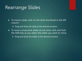 Rearrange Slides
 To move a slide, click on the slide thumbnail in the left
column
 Drag and drop the slide at the desired location.
 To move consecutive slides at one time, click and hold
the Shift key as you select the slides you want to move.
 Drag and drop the slides at the desired location.
 