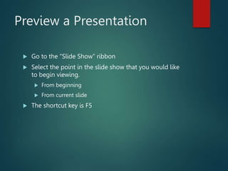 Preview a Presentation
 Go to the “Slide Show” ribbon
 Select the point in the slide show that you would like
to begin viewing.
 From beginning
 From current slide
 The shortcut key is F5
 