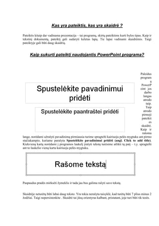 Kas yra pateiktis, kas yra skaidrė ?
Pateiktis kitaip dar vadinama prezentacija – tai programų, skirtų pateiktims kurti bylos tipas. Kaip ir
tekstinį dokumentą, pateiktį gali sudaryti keletas lapų. Tie lapai vadinami skaidrėmis. Taigi
pateiktyje gali būti daug skaidrių.
Kaip sukurti pateiktį naudojantis PowerPoint programa?
Paleidus
program
ą
PowerP
oint jos
darbo
langas
atrodo
taip.
Taip
atrodo
pirmoji
pateikti
es
skaidrė.
Kaip ir
rašoma
lange, norėdami užrašyti pavadinimą pirmiausia turime spragtelti kairiuoju pelės mygtuku ant pirmo
stačiakampio, kuriame parašyta Spustelėkite pavadinimui pridėti (angl. Click to add title).
Kiekvieną kartą norėdami į programos laukelį įrašyti tekstą turėsime atlikti tą patį – t.y. spragtelti
ant to laukelio vieną karta kairiuoju pelės mygtuku.
Paspaudus pradės mirksėti žymeklis ir tada jau bus galima rašyti savo tekstą.
Skaidrėje neturėtų būti labai daug teksto. Yra tokia nerašyta taisyklė, kad turėtų būti 7 plius minus 2
žodžiai. Taigi nepersistenkite . Skaidrė tai jūsų orientyras kalbant, pristatant, joje turi būti tik tezės.
 