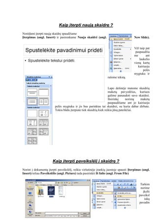 Kaip įterpti naują skaidrę ?
Norėdami įterpti naują skaidrę spaudžiame
Įterpimas (angl. Insert) ir pasirenkame Nauja skaidrė (angl. New Slide).
Vėl taip pat
paspaudžia
me ant
laukelio
vieną kartą
kairiuoju
pelės
mygtuku ir
rašome tekstą.
Lapo dešinėje matome skaidrių
maketų pavyzdžius, kuriuos
galime panaudoti savo skaidrei.
Išsirinkę norimą maketą
paspaudžiame ant jo kairiuoju
pelės mygtuku ir jis bus parinktas tai skaidrei, su kuria dabar dirbate.
Tokiu būdu įterpiate tiek skaidrių kiek reikia jūsų pateikčiai.
Kaip įterpti paveikslėlį į skaidrę ?
Norint į dokumentą įterpti paveikslėlį, reikia viršutinėje įrankių juostoje spausti Įterpimas (angl.
Insert) toliau Paveikslėlis (angl. Picture) tada pasirinkti Iš failo (angl. From File)
Tarkim
norime
įkelti
paveiksl
iuką
pavadin
 