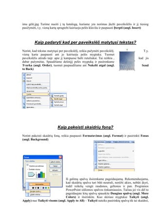 imu gėlė.jpg Turime nueiti į tą katalogą, kuriame yra norimas įkelti paveikslėlis ir jį tiesiog
pasižymėti, t.y. vieną kartą spragtelti kairiuoju pelės klavišu ir paspausti Įterpti (angl. Insert)
Kaip padaryti kad per paveikslėlį matytųsi tekstas?
Norint, kad tekstas matytųsi per paveikslėlį, reikia pažymėti paveikslėlį. T.y.
vieną karta paspausti ant jo kairiuoju pelės mygtuku. Tuomet
paveikslėlis atrodo taip: apie jį kampuose balti rutuliukai. Tai reiškia , kad jis
dabar pažymėtas. Spaudžiame dešinįjį pelės mygtuką ir pasirenkame
Tvarka (angl. Order), tuomet paspaudžiame ant Nukelti atgal (angl. Send
to Back)
Kaip pakeisti skaidrių foną?
Norint pakeisti skaidrių foną, reikia paspausti Formatavimas (angl. Format) ir pasirinkti Fonas
(angl. Background)
Iš galimų spalvų išsirenkame pageidaujamą. Rekomenduojama,
kad skaidrių spalva turi būti neutrali, nerėžti akies, nebūti įkyri,
todėl reikėtų vengti raudonos, geltonos ir pan. Programos
PowerPoint siūlomos spalvos tinkamiausios. Tačiau jei vis dėl to
pageidaujate kitų spalvų spauskite Daugiau spalvų (angl. More
Colors) ir išsirinkite. Kuo skiriasi mygtukai Taikyti (angl.
Apply) nuo Taikyti visoms (angl. Apply to All) – Taikyti suteiks pasirinktą spalvą tik tai skaidrei,
 