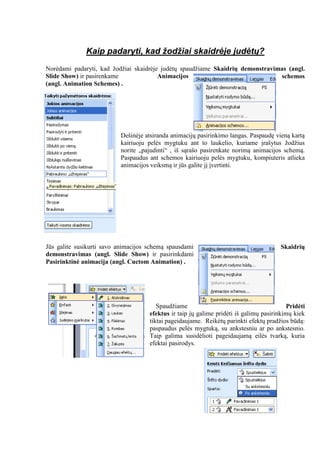 Kaip padaryti, kad žodžiai skaidrėje judėtų?
Norėdami padaryti, kad žodžiai skaidrėje judėtų spaudžiame Skaidrių demonstravimas (angl.
Slide Show) ir pasirenkame Animacijos schemos
(angl. Animation Schemes) .
Dešinėje atsiranda animacijų pasirinkimo langas. Paspaudę vieną kartą
kairiuoju pelės mygtuku ant to laukelio, kuriame įrašytus žodžius
norite „pajudinti“ , iš sąrašo pasirenkate norimą animacijos schemą.
Paspaudus ant schemos kairiuoju pelės mygtuku, kompiuteris atlieka
animacijos veiksmą ir jūs galite jį įvertinti.
Jūs galite susikurti savo animacijos schemą spausdami Skaidrių
demonstravimas (angl. Slide Show) ir pasirinkdami
Pasirinktinė animacija (angl. Cuctom Animation) .
Spaudžiame Pridėti
efektus ir taip jų galime pridėti iš galimų pasirinkimų kiek
tiktai pageidaujame. Reikėtų parinkti efektų pradžios būdą:
paspaudus pelės mygtuką, su ankstesniu ar po ankstesnio.
Taip galima susidėlioti pageidaujamą eilės tvarką, kuria
efektai pasirodys.
 
