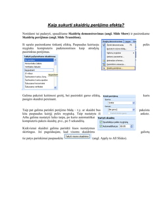Kaip sukurti skaidrių perėjimo efektą?
Norėdami tai padaryti, spaudžiame Skaidrių demonstravimas (angl. Slide Show) ir pasirenkame
Skaidrių perėjimas (angl. Slide Transition).
Iš sąrašo pasirenkame tinkantį efektą. Paspaudus kairiuoju pelės
mygtuku kompiuteris pademonstruos kaip atrodytų
pasirinktas perėjimas.
Galima pakeisti keitimosi greitį, bei pasirinkti garso efektą, kuris
pasigirs skaidrei pereinant.
Taip pat galima parinkti perėjimo būdą – t.y. ar skaidrė bus pakeista
kita paspaudus kairįjį pelės mygtuką. Taip nustatyta iš anksto.
Arba galima nustatyti laiko tarpa, po kurio automatiškai
kompiuteris pakeis skaidrę, pvz., po 5 sekundžių.
Kiekvienai skaidrei galima parinkti šiuos nustatymus
skirtingus. Jei pageidaujate, kad visoms skaidrėms galiotų
tie patys parinkimai paspauskite (angl. Apply to All Slides).
 