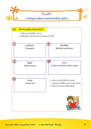 คาสั่ง ให้นักเรียนปฏิบัติตามขั้นตอนต่อไปนี้
1. ให้นักเรียนเปิดแฟ้มชื่อ Work04
2. ให้พิมพ์ข้อความหัวเรื่องลงในภาพนิ่งแต่ละหน้า ดังนี้
3. ทาข้อความหัวเรื่องให้เป็นอักษรศิลป์
ตกแต่งรูปแบบให้ชัดเจน สวยงามและน่าสนใจ
4. บันทึกงานนาเสนอโดยใช้ชื่อแฟ้มเดิม
ใบงานที่ 3
การจัดรูปแบบข้อความและอักษรศิลป์ (ชุดที่ 2)
ตะแล้ปแก็ป
(Telegraph)
ปิดตาตีหม้อ
(Blindfold pot-hitting)
ตีลูกล้อ
(Wheel rolling)
ม้าเขย่ง
(Horses toe)
เป่ากบ
(A game of blowing rubber bands)
30Microsoft Office PowerPoint 2007 : นางสาววิลาวัณย์ อึ่งขวัญ
 