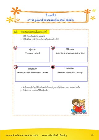 คาสั่ง ให้นักเรียนปฏิบัติตามขั้นตอนต่อไปนี้
1. ให้นักเรียนเปิดแฟ้มชื่อ Work04
2. ให้พิมพ์ข้อความหัวเรื่องลงในภาพนิ่งแต่ละหน้า ดังนี้
3. ทาข้อความหัวเรื่องให้เป็นอักษรศิลป์ ตกแต่งรูปแบบให้ชัดเจน สวยงามและน่าสนใจ
4. บันทึกงานนาเสนอโดยใช้ชื่อแฟ้มเดิม
ใบงานที่ 3
การจัดรูปแบบข้อความและอักษรศิลป์ (ชุดที่ 3)
พุ่งจรวด
(Throwing rocket)
รีรีข้าวสาร
(Catching the last one in the line)
มอญซ่อนผ้า
(Hiding a cloth behind one’ s back)
หมากเก็บ
(Pebbles tossing and picking)
31Microsoft Office PowerPoint 2007 : นางสาววิลาวัณย์ อึ่งขวัญ
 