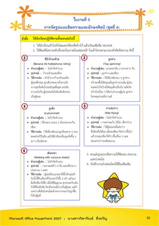 คาสั่ง ให้นักเรียนปฏิบัติตามขั้นตอนต่อไปนี้
1. ให้นักเรียนเข้าไปยังโฟลเดอร์ห้องที่สร้างไว้ แล้วเปิดแฟ้มชื่อ Work04
2. ให้พิมพ์ข้อความหัวเรื่องลงในภาพนิ่งแต่ละหน้า ในเค้าโครงตามกรอบตัวยึดข้อความ ดังนี้
3. ตกแต่งรูปแบบข้อความให้ชัดเจน สวยงาม
และน่าสนใจ
4. บันทึกงานนาเสนอโดยใช้ชื่อแฟ้มเดิม
ใบงานที่ 3
การจัดรูปแบบข้อความและอักษรศิลป์ (ชุดที่ 4)
ขี่ม้าก้านกล้วย
(Banana rib hobbyhorse riding)
 จานวนผู้เล่น : ไม่จากัดจานวน
 อุปกรณ์ : ก้านกล้วยและเชือก
 วิธีการเล่น : ทาม้าจากก้านกล้วยเสร็จ
ผู้เล่นขี่คร่อม ผูกเชือกสะพายวิ่งควบม้า
จากจุดเริ่มต้นไปจนยังจุดสิ้นสุด แข่งขัน
ความเร็วกัน ผู้เล่นคนใดวิ่งถึงเส้นชัยก่อน
เป็นผู้ชนะ
ลูกข่าง
(Top spinning)
 จานวนผู้เล่น : แบ่งออกเป็น 2 พวกเท่าๆ กัน
 อุปกรณ์ : ลูกข่าง และเชือก
 วิธีการเล่น : ใช้เชือกพันรอบ ๆ ลูกข่าง
ขว้างลงพื้นให้หมุนเมื่อลูกข่างจวนล้ม ผู้เล่น
คนต่อไปก็ขว้างให้หมุนสืบเนื่องไป ผลัดกัน
ขว้างไปเรื่อย ๆ ให้ครบจานวนผู้เล่น ลูกข่าง
ใครหยุดก่อนถือว่าแพ้
ลูกดิ่ง
(a plummet)
 จานวนผู้เล่น : ไม่จากัดจานวน
 อุปกรณ์ : ไม้กลมๆ แบนๆ 2 อันประกอบกัน,
เชือก
 วิธีการเล่น : ใช้เชือกพันรอบลูกดิ่งหลาย ๆ รอบ
สอดห่วงไว้ในมือ แล้วใช้ฝ่ามือเหวี่ยงลูกดิ่งขึ้น ๆ
ลง ๆ เป็นจังหวะ
เดินกะลา
(Walking with coconut shells)
 จานวนผู้เล่น : ไม่จากัดจานวน
 อุปกรณ์ : กะลามะพร้าว 2 อัน และเชือกยาว
ประมาณ 1 เมตร
 วิธีการเล่น : ผู้เล่นยืนบนกะลาใช้นิ้วหัวแม่เท้า
กับนิ้วชี้คีบเชือกที่ก้นกะลาไว้ทั้ง 2 เท้า แล้วเอา
มือดึงเชือกให้ตึง เมื่อได้สัญญาณ ทุกคนจะรีบเดิน
ไปให้ถึงเส้นชัย ใครถึงก่อนถือว่าเป็นผู้ชนะ แต่ถ้า
ระหว่างที่เดินไปคนใดเท้าตกจากกะลาไปถูกพื้น
ก็เป็นผู้แพ้
การเล่นว่าว
(Kite flying)
 จานวนผู้เล่น : ไม่จากัดจานวน
 อุปกรณ์ : กระดาษแก้ว, ไม้ไผ่, เชือกป่าน
 วิธีการเล่น : ให้ผู้เล่นคนอื่นส่งว่าว
ซึ่งต้องยืนใต้ลม เมื่อลมพัดมาก็ส่งว่าวขึ้นไป
แล้วกระตุกเชือกให้ว่าวขึ้นเรื่อย ๆ และ
ผ่อนสายว่าวจนติดลมบน
32Microsoft Office PowerPoint 2007 : นางสาววิลาวัณย์ อึ่งขวัญ
 
