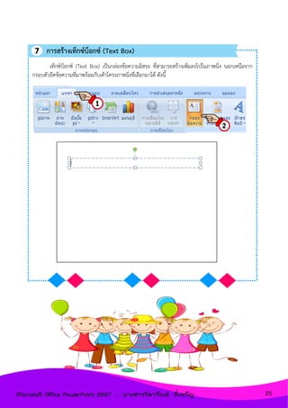 เท็กซ์บ็อกซ์ (Text Box) เป็นกล่องข้อความอิสระ ที่สามารถสร้างเพิ่มลงไปในภาพนิ่ง นอกเหนือจาก
กรอบตัวยึดข้อความที่มาพร้อมกับเค้าโครงภาพนิ่งที่เลือกมาได้ ดังนี้
การสร้างเท็กซ์บ็อกซ์ (Text Box)
25Microsoft Office PowerPoint 2007 : นางสาววิลาวัณย์ อึ่งขวัญ
 