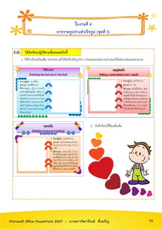 คาสั่ง ให้นักเรียนปฏิบัติตามขั้นตอนต่อไปนี้
1. ให้นักเรียนเปิดแฟ้ม Work04 แล้วใช้เครื่องมือรูปร่าง วาดและตกแต่งงานนาเสนอให้เหมาะสมและสวยงาม
2. บันทึกโดยใช้ชื่อแฟ้มเดิม
ใบงานที่ 4
การวาดรูปร่างสาเร็จรูป (ชุดที่ 3)
55Microsoft Office PowerPoint 2007 : นางสาววิลาวัณย์ อึ่งขวัญ
 