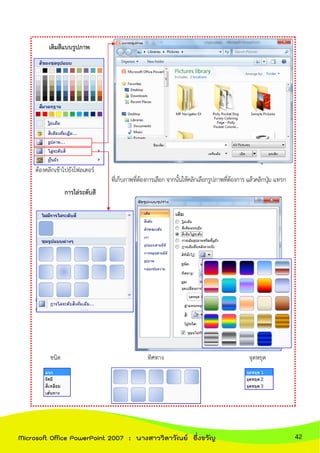 เติมสีแบบรูปภาพ
เมื่อคลิกเจอหน้าต่างแทรกรูปภาพแล้ว
ต้องคลิกเข้าไปยังโฟลเดอร์
ที่เก็บภาพที่ต้องการเลือก จากนั้นให้คลิกเลือกรูปภาพที่ต้องการ แล้วคลิกปุ่ม แทรก
การไล่ระดับสี
สามารถเลือกสีที่ตั้งไว้ หรือเลือกแบบอื่นได้
ตามต้องการ
ชนิด ทิศทาง จุดหยุด
42Microsoft Office PowerPoint 2007 : นางสาววิลาวัณย์ อึ่งขวัญ
 