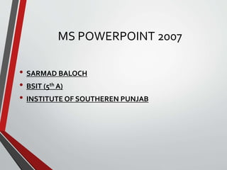 MS POWERPOINT 2007
• SARMAD BALOCH
• BSIT (5th A)
• INSTITUTE OF SOUTHEREN PUNJAB
 