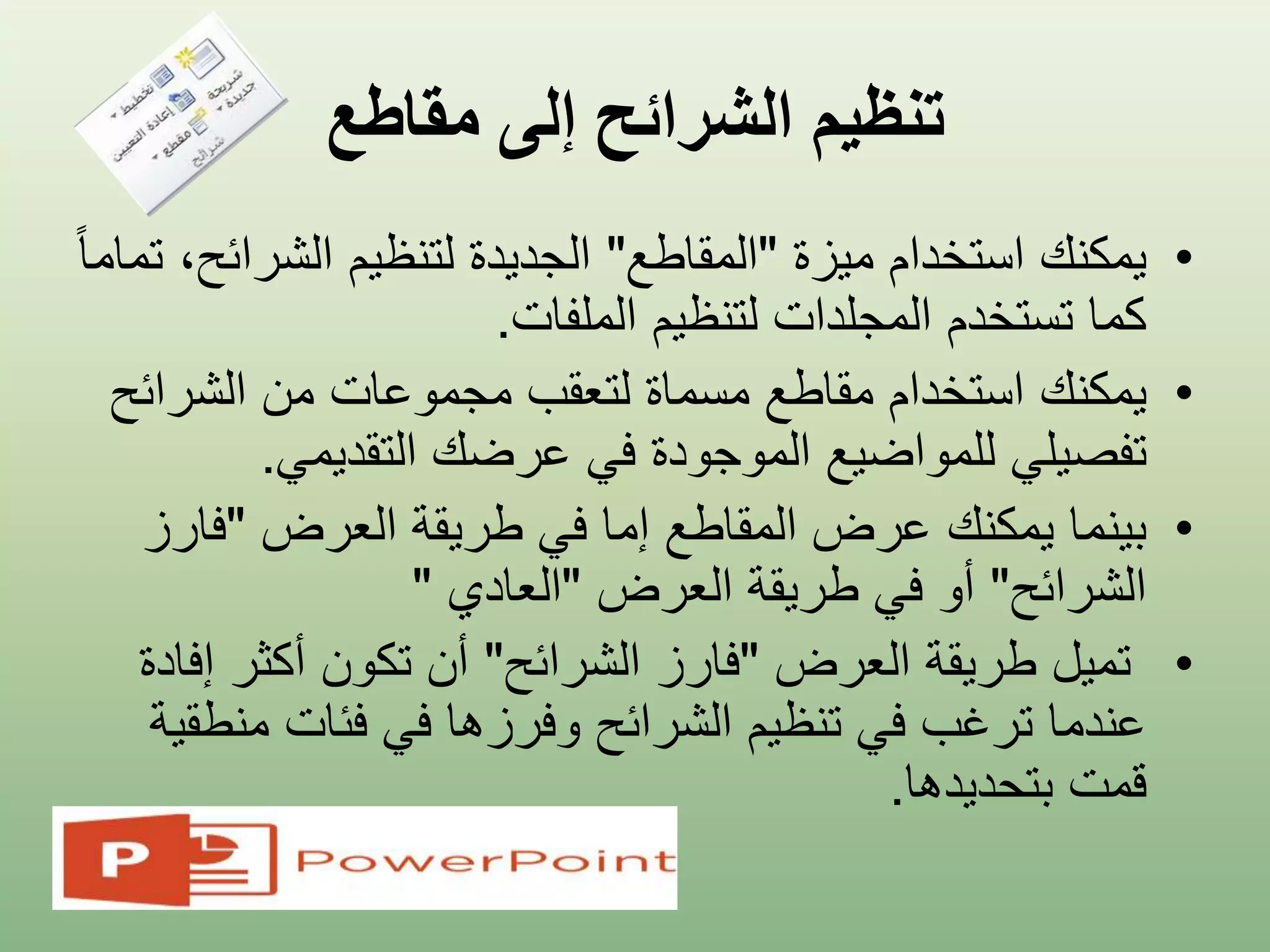 ‫مقاطع‬ ‫إلى‬ ‫الشرائح‬ ‫تنظيم‬
•‫ميزة‬ ‫استخدام‬ ‫يمكنك‬"‫المقاطع‬"‫الشرائ‬ ‫لتنظيم‬ ‫الجديدة‬ً‫ا‬‫تمام‬ ،‫ح‬
‫الملفات‬ ‫لتنظيم‬ ‫المجلدات‬ ‫تستخدم‬ ‫كما‬.
•‫يمكنك‬‫من‬ ‫مجموعات‬ ‫لتعقب‬ ‫مسماة‬ ‫مقاطع‬ ‫استخدام‬‫الشرائ‬‫ح‬
‫تفصيلي‬‫التقديمي‬ ‫عرضك‬ ‫في‬ ‫الموجودة‬ ‫للمواضيع‬.
•‫العرض‬ ‫طريقة‬ ‫في‬ ‫إما‬ ‫المقاطع‬ ‫عرض‬ ‫يمكنك‬ ‫بينما‬"‫فار‬‫ز‬
‫الشرائح‬"‫العرض‬ ‫طريقة‬ ‫في‬ ‫أو‬"‫العادي‬"
•‫العرض‬ ‫طريقة‬ ‫تميل‬"‫الشرائح‬ ‫فارز‬"‫إ‬ ‫أكثر‬ ‫تكون‬ ‫أن‬‫فادة‬
‫من‬ ‫فئات‬ ‫في‬ ‫وفرزها‬ ‫الشرائح‬ ‫تنظيم‬ ‫في‬ ‫ترغب‬ ‫عندما‬‫طقية‬
‫بتحديدها‬ ‫قمت‬.
 