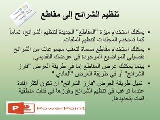 ‫مقاطع‬ ‫إلى‬ ‫الشرائح‬ ‫تنظيم‬
•‫ميزة‬ ‫استخدام‬ ‫يمكنك‬"‫المقاطع‬"‫الشرائ‬ ‫لتنظيم‬ ‫الجديدة‬ً‫ا‬‫تمام‬ ،‫ح‬
‫الملفات‬ ‫لتنظيم‬ ‫المجلدات‬ ‫تستخدم‬ ‫كما‬.
•‫يمكنك‬‫من‬ ‫مجموعات‬ ‫لتعقب‬ ‫مسماة‬ ‫مقاطع‬ ‫استخدام‬‫الشرائ‬‫ح‬
‫تفصيلي‬‫التقديمي‬ ‫عرضك‬ ‫في‬ ‫الموجودة‬ ‫للمواضيع‬.
•‫العرض‬ ‫طريقة‬ ‫في‬ ‫إما‬ ‫المقاطع‬ ‫عرض‬ ‫يمكنك‬ ‫بينما‬"‫فار‬‫ز‬
‫الشرائح‬"‫العرض‬ ‫طريقة‬ ‫في‬ ‫أو‬"‫العادي‬"
•‫العرض‬ ‫طريقة‬ ‫تميل‬"‫الشرائح‬ ‫فارز‬"‫إ‬ ‫أكثر‬ ‫تكون‬ ‫أن‬‫فادة‬
‫من‬ ‫فئات‬ ‫في‬ ‫وفرزها‬ ‫الشرائح‬ ‫تنظيم‬ ‫في‬ ‫ترغب‬ ‫عندما‬‫طقية‬
‫بتحديدها‬ ‫قمت‬.
 