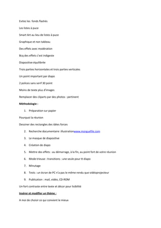 Evitez les fonds flashés
Les listes à puce
Smart Art au lieu de listes à puce
Graphique et non tableau
Des effets avec modération
Bcq des effets c’est indigeste
Diapositive équilibrée
Trois parties horizontales et trois parties verticales
Un point important par diapo
2 polices sans serif 30 point
Moins de texte plus d’images
Remplacer des cliparts par des photos : pertinent
Méthodologie :
1. Préparation sur papier
Pourquoi la réunion
Dessiner des rectangles des idées forces
2. Recherche documentaire :illustrationwww.morguefile.com
3. Le masque de diapositive
4. Création de diapo
5. Mettre des effets : au démarrage, à la fin, au point fort de votre réunion
6. Mode trieuse : transitions : une seule pour tt diapo
7. Minutage
8. Tests : un écran de PC n’a pas le même rendu que vidéoprojecteur
9. Publication : mail, vidéo, CD-ROM
Un fort contraste entre texte et décor pour lisibilité
Insérer et modifier un thème :
A moi de choisir ce qui convient le mieux

 
