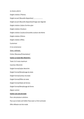 Je choisis celle là
Onglet création /Thèmes
Onglet accueil /Nouvelle diapositive/……………………..
Onglet accueil /Nouvelle diapositive/Image avec légende
Onglet création /styles d’arrière-plan
Onglet création /Couleurs
Onglet création /couleurs/nouvelles couleurs de thème
Onglet création /Polices
Onglet création /Effets
Customiser
A ma convenance
2ème méthode :
Fichier /Nouveau/Présentation/
Insérer un texte libre Word Art :
Texte 3 à 5 mots maximum
Insertion /Word Art
Onglet Format/styles Word Art
Onglet Format/Remplissage du texte
Onglet Format/contour du texte
Onglet Format/Effets du texte
Onglet Format/Styles de formes
Onglet Format/Remplissage de forme
Aligner centrer
Insérer une zone de texte
Pour cela plusieurs solutions
Pour qu’un texte soit lisible il faut avoir un fort contraste
Effet réflexion est très mode

 