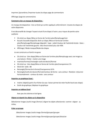 Imprimer /paramètres /Imprimer toutes les diapo-page de commentaire
Affichage /page de commentaires
Comment créer un masque de diapositive :
Un masque de diapositive c’est un fond qui va être appliqué uniformément à toutes les diapos de
votre diaporama
Il est déconseillé de changer l’aspect visuel d’une diapo à l’autre ,vous risquez de perdre votre
auditoire



Clic droit sur diapo /Mise en forme de l’arrière-plan/Remplissage/noir
Accueil /nouvelle diapo/Clic droit sur diapo /Mise en forme de l’arrièreplan/Remplissage/Remplissage dégradé / -type : radial–Couleur de l’extrémité droite : blanc Couleur de l’extrémité gauche : bleu foncé texte2 plus clair 40%
Affichage / Mode masque/Mode des diapos

Je vais construire un fond à ma guise
Clic droit sur 1ère diapo//Mise en forme de l’arrière-plan/Remplissage avec une image ou
une texture –fichier : insérer une image
Insertion/Formes//rectangle–outils de dessin//format
Clic droit sur 1ère diapo/Mise en forme de l’arrière-plan/transparence:2 %
Word Art -taille : 88
Rectangle//format de la forme//transparence:18 %
Rectangle//outils de dessin//format//contour de forme : sans contour –Rotation :retourner
horizontalement -contour du texte : sans contour
Importer un graphique Excel :
Insérer /objet/à partir d’un fichier (la case liaison permet de relier feuille Excel avec diapo)
Outils de graphique /déplacer le graphique
Importer un tableau Excel
Avec peu de colonnes et de lignes
Aligner et répartir les objets sur la diapositive
Sélectionner images /outils image /format / aligner les objets sélectionnés –centrer –aligner au
milieu
Créer un groupe
Sélectionner images /outils image /format/grouper/grouper
Sélectionner images /outils image /format/grouper/grouper/dissocier

 
