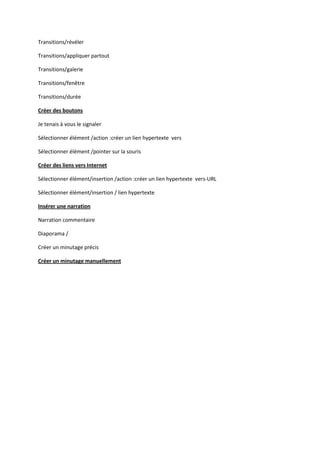 Transitions/révéler
Transitions/appliquer partout
Transitions/galerie
Transitions/fenêtre
Transitions/durée
Créer des boutons
Je tenais à vous le signaler
Sélectionner élément /action :créer un lien hypertexte vers
Sélectionner élément /pointer sur la souris
Créer des liens vers Internet
Sélectionner élément/insertion /action :créer un lien hypertexte vers-URL
Sélectionner élément/insertion / lien hypertexte
Insérer une narration
Narration commentaire
Diaporama /
Créer un minutage précis
Créer un minutage manuellement

 