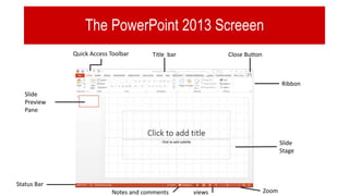The PowerPoint 2013 Screeen
Quick Access Toolbar Title bar Close Button
Ribbon
Slide
Stage
Slide
Preview
Pane
Status Bar
Notes and comments views Zoom
 