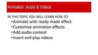 Animation ,Audio & Videos
IN THIS TOPIC YOU WILL LEARN HOW TO
•Animate with ready made effect
•Customize animation effects
•Add audio content
•Insert and play videos
 