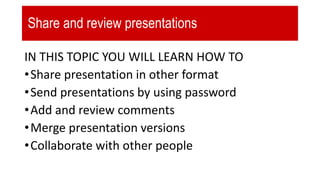 Share and review presentations
IN THIS TOPIC YOU WILL LEARN HOW TO
•Share presentation in other format
•Send presentations by using password
•Add and review comments
•Merge presentation versions
•Collaborate with other people
 