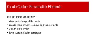 Create Custom Presentation Elements
IN THIS TOPIC YOU LEARN
• View and change slide master
• Create theme theme colour and theme fonts
• Design slide layout
• Save custom design template
 