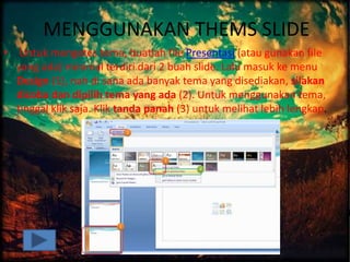 MENGGUNAKAN THEMS SLIDE
• Untuk mengetes tema, buatlah file Presentasi (atau gunakan file
yang ada) minimal terdiri dari 2 buah slide. Lalu masuk ke menu
Design (1), nah di sana ada banyak tema yang disediakan, silakan
dicoba dan dipilih tema yang ada (2). Untuk menggunakan tema,
tinggal klik saja. Klik tanda panah (3) untuk melihat lebih lengkap.
 