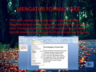 MENGATUR FORMAT TEKS
• Pilih jenis, ukuran tulisan dan warna yang diinginkan,
sesuaikan dengan sasaran penerima informasi, baik itu anak-
anak, remaja atau dewasa. Blok tulisan yang ingin di desain,
lalu klik menunya seperti yang terlihat pada gambar di bawah
ini.
•
 