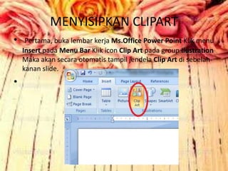 MENYISIPKAN CLIPART
• Pertama, buka lembar kerja Ms.Office Power Point Klik menu
Insert pada Menu Bar Klik icon Clip Art pada group Ilustration
Maka akan secara otomatis tampil jendela Clip Art di sebelah
kanan slide.
•
 