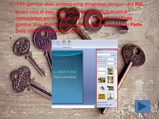 • Pilih gambar atau animasi yang diinginkan dengan cara Klik
• Selain cara di atas, ada cara yang lebih mudah untuk
menyisipkan gambar pada slide ppt. dengan cara Copy
gambar atau animasi yang ingin disisipkan, kemudian Paste
pada slide presentasi tersebut
•
 