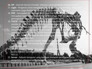 16. ISP - Internet Service Provider. Sebutan untuk penyedia layanan internet.
17. Login - Pengenal untuk mengakses sebuah sistem yang tertutup, terdiri dari
username (juga disebut login name) dan password (kata kunci).
18. PHP - merupakan kependekan dari HyperText Preprocessor, awalnya
merupakan kependekan dari Personal HomePage. PHP Merupakan bahasa
pemrograman yang biasanya ditulis bersama kode HTML.
19. TCP/IP - Transmission Control Protocol/Internet Protocol. Satu set protokol
standar yang digunakan untuk menghubungkan jaringan komputer dan
mengalamati lalu lintas dalam jaringan. Protokol ini mengatur format data
yang diijinkan, penanganan kesalahan (error handling), lalu lintas pesan, dan
standar komunikasi lainnya. TCP/IP harus dapat bekerja diatas segala jenis
komputer, tanpa terpengaruh oleh perbedaan perangkat keras maupun sistem
operasi yang digunakan.
20. URL - Uniform Resource Locator. Istilah ini pada dasarnya sama dengan URI,
tetapi istilah URI lebih banyak digunakan untuk menggantikan URL dalam
spesifikasi teknis.
21. Wi-Fi - Wireless Fidelity. Merupakan standar industri untuk transmisi data
secara nirkabel (wireless) yang dikembangkan menurut standar spesifikasi IEEE
802.11.
22. Server - Sebuah komputer yang bertugas melayani pembagian serta
pengolahan informasi yang diperlukan oleh Client dalam suatu jaringan. Server
biasanya di kendalikan oleh seorang admin
 