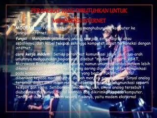 PERANGKAT YANG DIBUTUHKAN UNTUK
MENGAKSES INTERNET
1. MODEM Perangkat keras yang menghubungkan komputer ke
jaringan internet.
fungsi : Mengubah gelombang analog menjadi sinyal digital atau
sebaliknya, dari kabel telepon sehingga komputer dapat terkoneksi dengan
internet.
cara kerja modem: Setiap perangkat komunikasi jarak jauh dua-arah
umumnya menggunakan bagian yang disebut "modem", seperti VSAT,
Microwave Radio, dan lain sebagainya, namun umumnya istilah modem lebih
dikenal sebagai Perangkat keras yang sering digunakan untuk komunikasi
pada komputer. Data dari komputer yang berbentuk sinyal digital
diberikan kepada modem untuk diubah menjadi sinyal analog. Sinyal analog
tersebut dapat dikirimkan melalui beberapa media telekomunikasi seperti
telepon dan radio. Setibanya di modem tujuan, sinyal analog tersebut
diubah menjadi sinyal digital kembali dan dikirimkan kepada komputer.
Terdapat dua jenis modem secara fisiknya, yaitu modem eksternal dan
modem internal.
 