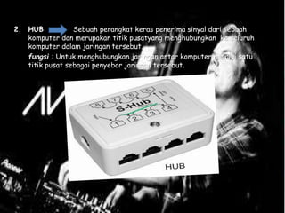 2. HUB Sebuah perangkat keras penerima sinyal dari sebuah
komputer dan merupakan titik pusatyang menghubungkan ke seluruh
komputer dalam jaringan tersebut.
fungsi : Untuk menghubungkan jaringan antar komputer melalui satu
titik pusat sebagai penyebar jaringan tersebut.
 