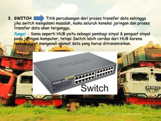 3. SWITCH Titik percabangan dari proses transfer data sehingga
jika switch mengalami masalah, maka seluruh koneksi jaringan dan proses
transfer data akan terganggu.
fungsi : Sama seperti HUB yaitu sebagai pembagi sinyal & penguat sinyal
pada jaringan komputer, tetapi Switch lebih cerdas dari HUB karena
switch dapat mengenali alamat data yang harus ditransmisikan.
 