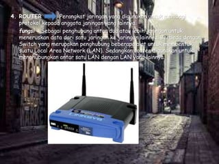 4. ROUTER Perangkat jaringan yang digunakan untuk membagi
protokol kepada anggota jaringan yang lainnya.
fungsi : Sebagai penghubung antar dua atau lebih jaringan untuk
meneruskan data dari satu jaringan ke jaringan lainnya. Berbeda dengan
Switch yang merupakan penghubung beberapa alat untuk membentuk
suatu Local Area Network (LAN). Sedangkan router digunakan untuk
menghubungkan antar satu LAN dengan LAN yang lainnya.
 
