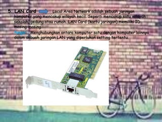 5. LAN Card Local Area Network adalah sebuah jaringan
komputer yang mencakup wilayah kecil. Seperti mencakup satu wilayah
sekolah, gedung atau rumah. LAN Card (kartu jaringan) memiliki ID
masing-masing.
fungsi : Menghubungkan antara komputer satu dengan komputer lainnya
dalam sebuah jaringan LAN yang diperlukan setting tertentu.
 