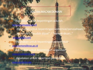 • .sch : digunakan untuk kepentingan sekolah.
– www.smamsaplg.sch.id
• .com : digunakan untuk kepentingan komersial/perusahaan.
komersial? “mudah dijual” / “banyak dicari..”
– www.google.com
• .gov : digunakan untuk kepentingan pemerintah.
– www.kemendiknas.go.id
• .org : digunakan untuk kepentingan organisasi.
– www.id.wikipedia.org
• .edu : digunakan untuk keperluan pendidikan
– www.stanford.edu
MACAM-MACAMDOMAIN
 
