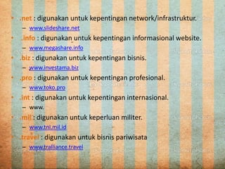 • .net : digunakan untuk kepentingan network/infrastruktur.
– www.slideshare.net
• .info : digunakan untuk kepentingan informasional website.
– www.megashare.info
• .biz : digunakan untuk kepentingan bisnis.
– www.investama.biz
• .pro : digunakan untuk kepentingan profesional.
– www.toko.pro
• .int : digunakan untuk kepentingan internasional.
– www.
• .mil : digunakan untuk keperluan militer.
– www.tni.mil.id
• .travel : digunakan untuk bisnis pariwisata
– www.tralliance.travel
 