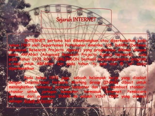 SejarahINTERNET
INTERNET pertama kali dikembangkan atau diperkenalkan pada
tahun 1969 oleh Departemen Pertahanan Amerika, US. DARPA (Defense
Advanced Research Projects Agency) yang programnya dikenal dengan
nama ARPANet (Advanced Research Projects Agency Network). Lalu
pada tahun 1972 ROY TOMLINSON berhasil menyempurnakan program
e-mail untuk ARPANet dan pada tahun itu pula icon @ “at” mulai
diperkenalkan.
Pada tahun 1972 juga, sebuah kelompok kerja yang disebut
dengan International Network Working Group (INWG) dibuat untuk
meningkatkan teknologi jaringan komputer dan juga membuat standar-
standar untuk jaringan komputer, termasuk Internet. Pembicara
pertama dari organisasi INWG ini adalah VINT CERF yang disebut
sebagai Bapak Internet.
 