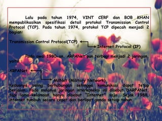 Lalu pada tahun 1974, VINT CERF dan BOB KHAN
mempublikasikan spesifikasi detail protokol Transmission Control
Protocol (TCP). Pada tahun 1974, protokol TCP dipecah menjadi 2
bagian:
Transmission Control Protocol(TCP)
Internet Protocol (IP)
Pada awal 1980-an, ARPANet pun terbagi menjadi 2 jaringan,
yaitu :
ARPANet
MilNet (Military Network)
Keduanya saling berhubungan sehingga komunikasi dapat tetap
berjalan. Pada mulanya jaringan interkoneksi ini disebut DARPANet,
tapi lama-kelamaan hanya disebut “Internet” saja. Sejak 1988,
internet tumbuh secara cepat dan berlipat ganda setiap tahun.
 