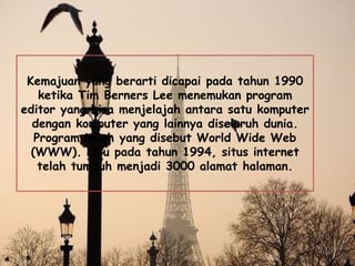 Kemajuan yang berarti dicapai pada tahun 1990
ketika Tim Berners Lee menemukan program
editor yang bisa menjelajah antara satu komputer
dengan komputer yang lainnya diseluruh dunia.
Program inilah yang disebut World Wide Web
(WWW). Lalu pada tahun 1994, situs internet
telah tumbuh menjadi 3000 alamat halaman.
 