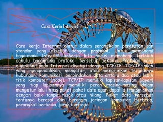 Cara kerja Internet diatur dalam serangkaian peraturan dan
standar yang disebut dengan protokol. Untuk memahami
bagaimana Internet bekerja kita harus memahami terlebih
dahulu bagaimana protokol tersebut bekerja. Protokol yang
digunakan pada Internet disebut dengan TCP/IP. TCP/IP inilah
yang mengendalikan, mengatur, atau mengijinkan terjadinya
hubungan, komunikasi, perpindahan data antara dua atau lebih
titik komputer (node). TCP/IP memiliki lapisan-lapisan (layer)
yang tiap lapisannya memiliki peran masing-masing dalam
mengatur lalu lintas paket-paket data agar dapat ditransmisikan
dengan baik tanpa rusak atau hilang. Paket data tersebut
tentunya berasal dari beragam jaringan komputer berbeda,
perangkat berbeda, jarak berbeda.
Cara Kerja Internet
 
