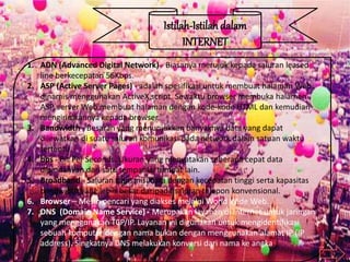 Istilah-Istilah dalam
INTERNET
1. ADN (Advanced Digital Network) - Biasanya merujuk kepada saluran leased
line berkecepatan 56Kbps.
2. ASP (Active Server Pages) - adalah spesifikasi untuk membuat halaman Web
dinamis menggunakan ActiveX script. Sewaktu browser membuka halaman
ASP, server Web membuat halaman dengan kode-kode HTML dan kemudian
mengirimkannya kepada browser.
3. Bandwidth - Besaran yang menunjukkan banyaknya data yang dapat
dilewatkan di suatu saluran komunikasi pada network dalam satuan waktu
tertentu.
4. bps - Bit Per Seconds. Ukuran yang menyatakan seberapa cepat data
dipindahkan dari satu tempat ke tempat lain.
5. Broadband - Saluran transmisi data dengan kecepatan tinggi serta kapasitas
bandwidth yang lebih besar daripada saluran telepon konvensional.
6. Browser – Mesin pencari yang diakses melalui World Wide Web.
7. DNS (Domain Name Service) - Merupakan layanan di Internet untuk jaringan
yang menggunakan TCP/IP. Layanan ini digunakan untuk mengidentifikasi
sebuah komputer dengan nama bukan dengan menggunakan alamat IP (IP
address). Singkatnya DNS melakukan konversi dari nama ke angka
 